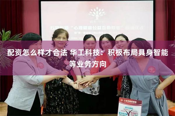 配资怎么样才合法 华工科技：积极布局具身智能等业务方向