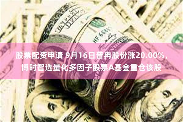 股票配资申请 9月16日普冉股份涨20.00%，博时智选量化多因子股票A基金重仓该股