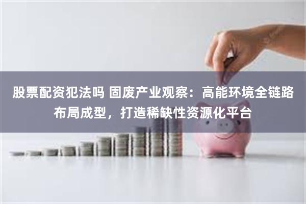 股票配资犯法吗 固废产业观察：高能环境全链路布局成型，打造稀缺性资源化平台