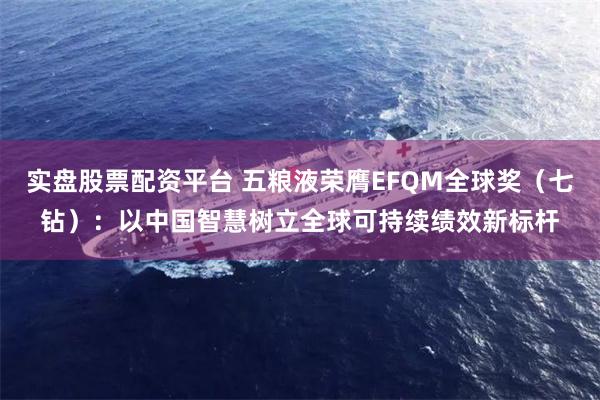 实盘股票配资平台 五粮液荣膺EFQM全球奖（七钻）：以中国智慧树立全球可持续绩效新标杆