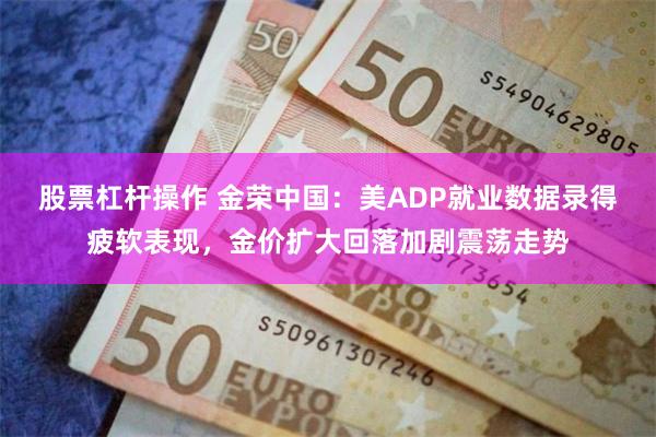 股票杠杆操作 金荣中国：美ADP就业数据录得疲软表现，金价扩大回落加剧震荡走势