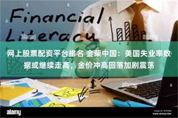 网上股票配资平台排名 金荣中国：美国失业率数据或继续走高，金价冲高回落加剧震荡
