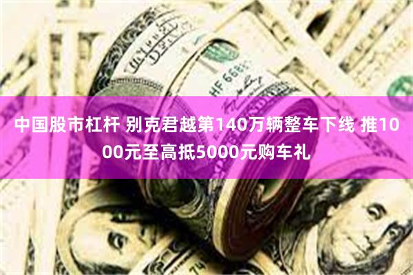 中国股市杠杆 别克君越第140万辆整车下线 推1000元至高抵5000元购车礼