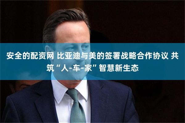 安全的配资网 比亚迪与美的签署战略合作协议 共筑“人-车-家”智慧新生态