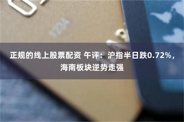 正规的线上股票配资 午评：沪指半日跌0.72%，海南板块逆势走强