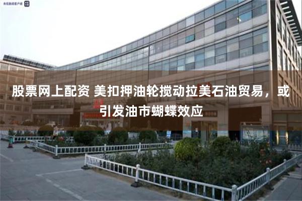 股票网上配资 美扣押油轮搅动拉美石油贸易,或引发油市蝴蝶效应