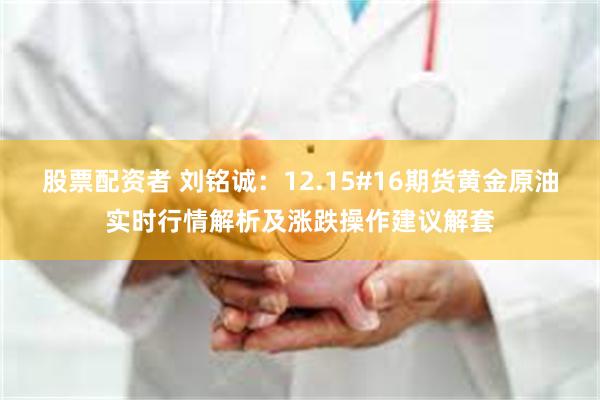 股票配资者 刘铭诚：12.15#16期货黄金原油实时行情解析及涨跌操作建议解套
