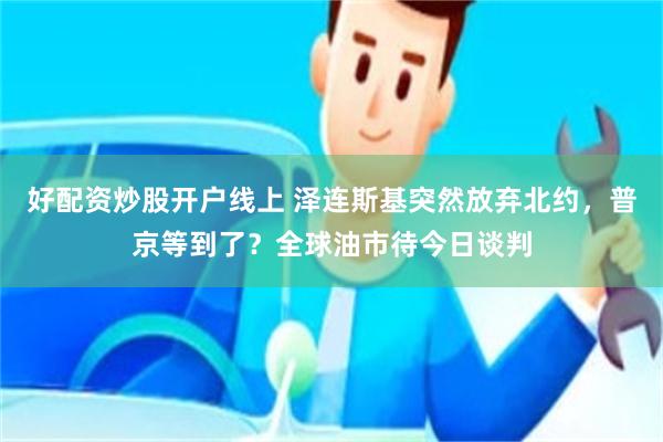 好配资炒股开户线上 泽连斯基突然放弃北约，普京等到了？全球油市待今日谈判