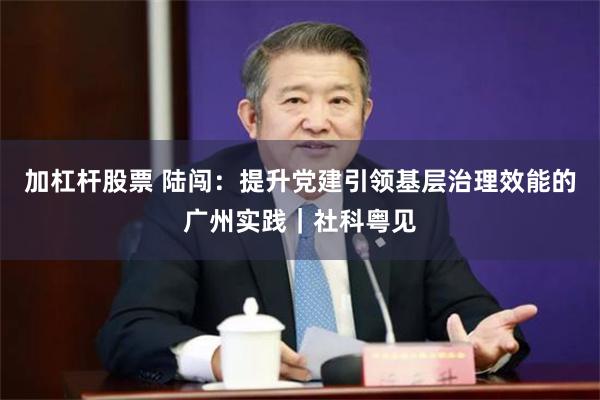 加杠杆股票 陆闯：提升党建引领基层治理效能的广州实践｜社科粤见