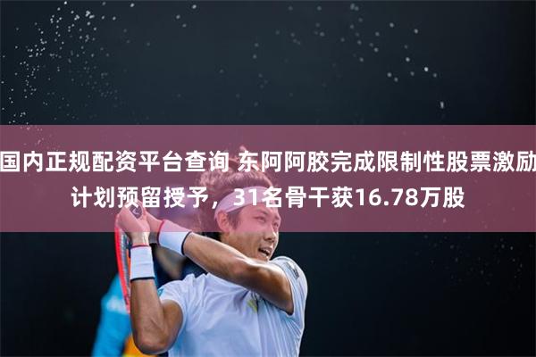 国内正规配资平台查询 东阿阿胶完成限制性股票激励计划预留授予,31名骨干获16.78万股