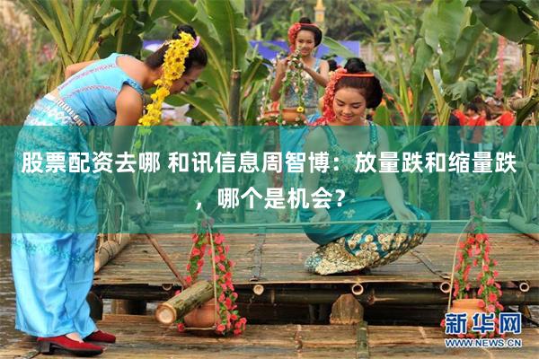 股票配资去哪 和讯信息周智博：放量跌和缩量跌，哪个是机会？