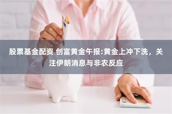 股票基金配资 创富黄金午报:黄金上冲下洗，关注伊朗消息与非农反应
