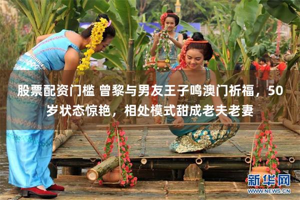 股票配资门槛 曾黎与男友王子鸣澳门祈福,50岁状态惊艳,相处模式甜成老夫老妻