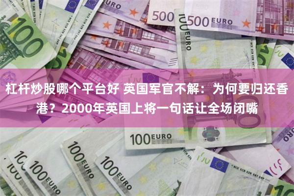 杠杆炒股哪个平台好 英国军官不解：为何要归还香港？2000年英国上将一句话让全场闭嘴