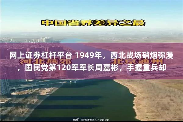 网上证劵杠杆平台 1949年，西北战场硝烟弥漫，国民党第120军军长周嘉彬，手握重兵却