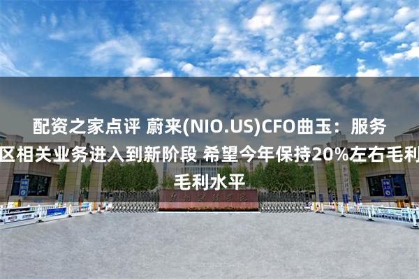 配资之家点评 蔚来(NIO.US)CFO曲玉：服务和社区相关业务进入到新阶段 希望今年保持20%左右毛利水平
