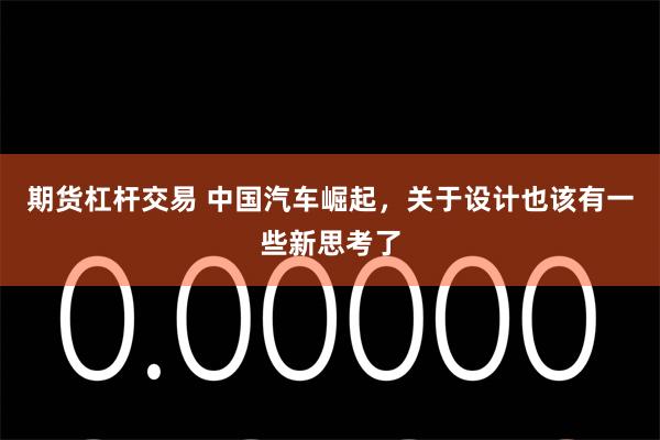 期货杠杆交易 中国汽车崛起，关于设计也该有一些新思考了