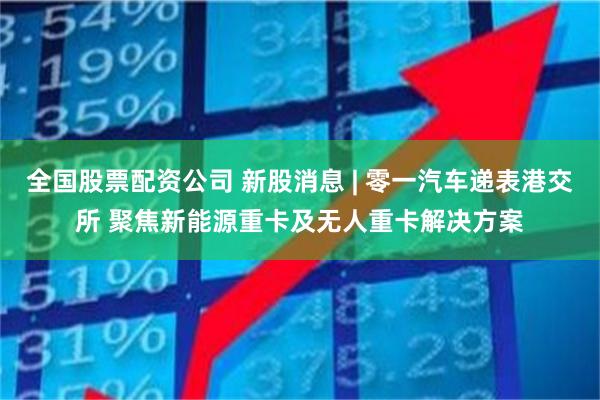全国股票配资公司 新股消息 | 零一汽车递表港交所 聚焦新能源重卡及无人重卡解决方案