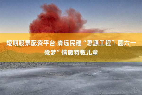 短期股票配资平台 清远民建“思源工程・圆六一微梦”情暖特教儿童