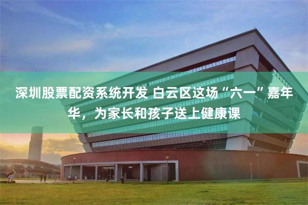 深圳股票配资系统开发 白云区这场“六一”嘉年华，为家长和孩子送上健康课