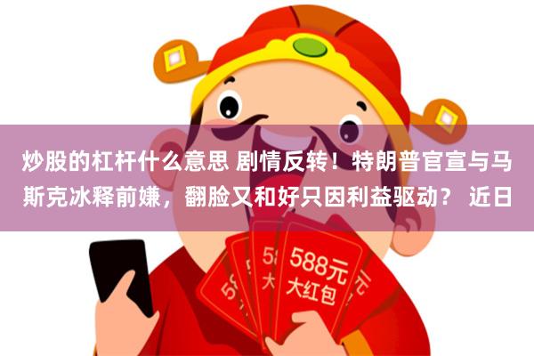 炒股的杠杆什么意思 剧情反转！特朗普官宣与马斯克冰释前嫌，翻脸又和好只因利益驱动？ 近日