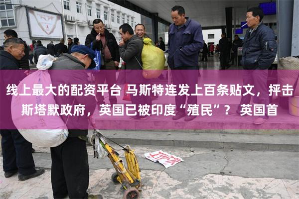 线上最大的配资平台 马斯特连发上百条贴文，抨击斯塔默政府，英国已被印度“殖民”？ 英国首