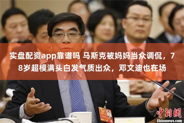 实盘配资app靠谱吗 马斯克被妈妈当众调侃，78岁超模满头白发气质出众，邓文迪也在场