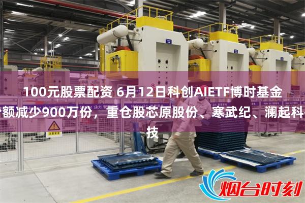 100元股票配资 6月12日科创AIETF博时基金份额减少900万份,重仓股芯原股份、寒武纪、澜起科技