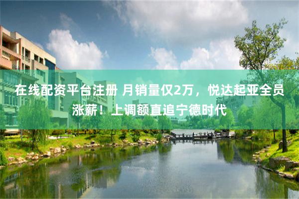 在线配资平台注册 月销量仅2万，悦达起亚全员涨薪！上调额直追宁德时代