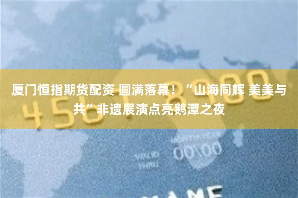 厦门恒指期货配资 圆满落幕!“山海同辉 美美与共”非遗展演点亮鹅潭之夜