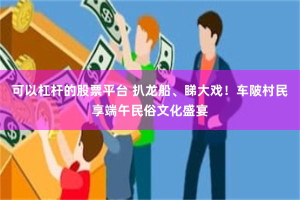 可以杠杆的股票平台 扒龙船、睇大戏！车陂村民享端午民俗文化盛宴