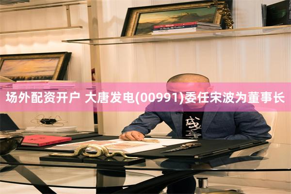 场外配资开户 大唐发电(00991)委任宋波为董事长