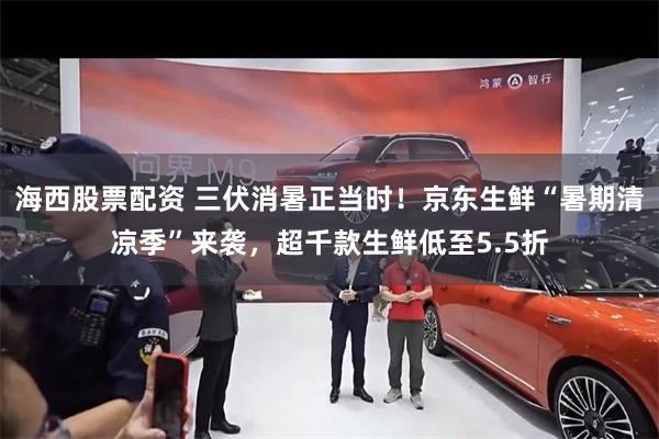 海西股票配资 三伏消暑正当时!京东生鲜“暑期清凉季”来袭,超千款生鲜低至5.5折