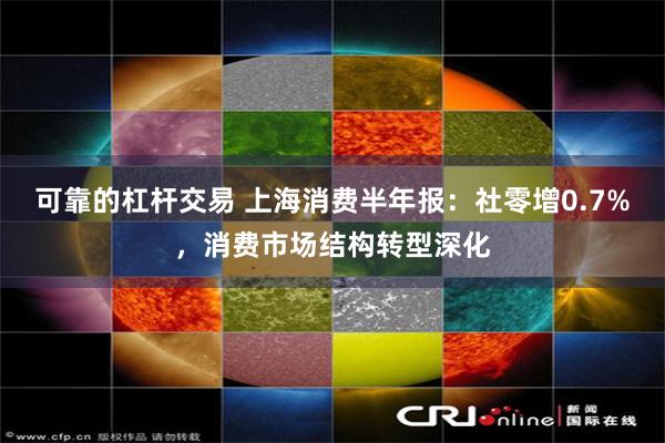 可靠的杠杆交易 上海消费半年报：社零增0.7%，消费市场结构转型深化