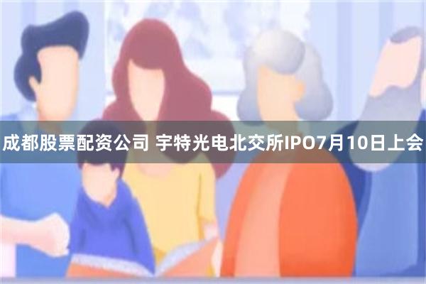 成都股票配资公司 宇特光电北交所IPO7月10日上会