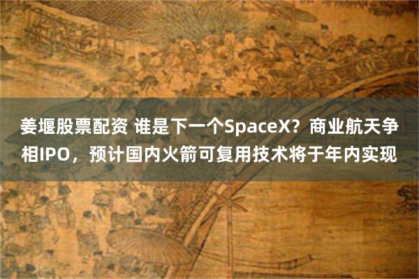 姜堰股票配资 谁是下一个SpaceX？商业航天争相IPO，预计国内火箭可复用技术将于年内实现