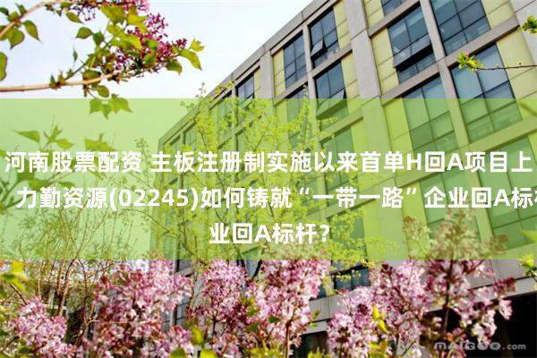 河南股票配资 主板注册制实施以来首单H回A项目上会，力勤资源(02245)如何铸就“一带一路”企业回A标杆？