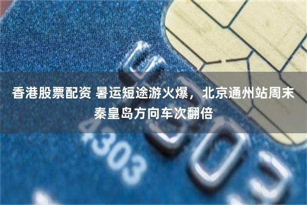 香港股票配资 暑运短途游火爆,北京通州站周末秦皇岛方向车次翻倍
