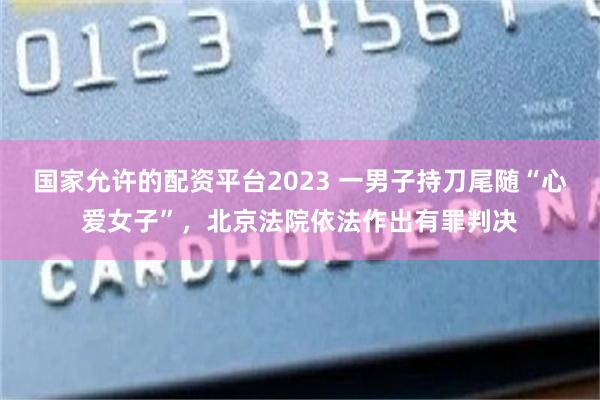 国家允许的配资平台2023 一男子持刀尾随“心爱女子”,北京法院依法作出有罪判决
