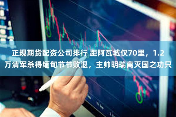 正规期货配资公司排行 距阿瓦城仅70里,1.2万清军杀得缅甸节节败退,主帅明瑞离灭国之功只