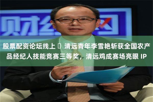 股票配资论坛线上 ​清远青年李雪艳斩获全国农产品经纪人技能竞赛三等奖，清远鸡成赛场亮眼 IP