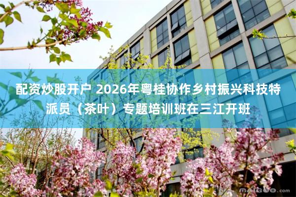 配资炒股开户 2026年粤桂协作乡村振兴科技特派员（茶叶）专题培训班在三江开班