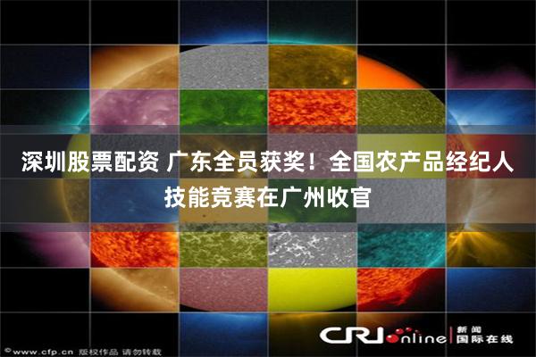 深圳股票配资 广东全员获奖！全国农产品经纪人技能竞赛在广州收官