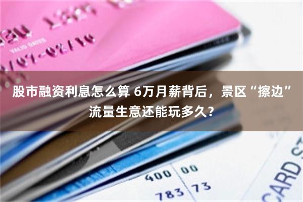 股市融资利息怎么算 6万月薪背后，景区“擦边”流量生意还能玩多久？