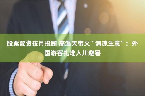 股票配资按月投顾 高温天带火“清凉生意”：外国游客扎堆入川避暑