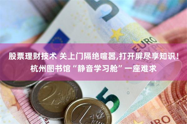 股票理财技术 关上门隔绝喧嚣,打开屏尽享知识!杭州图书馆“静音学习舱”一座难求