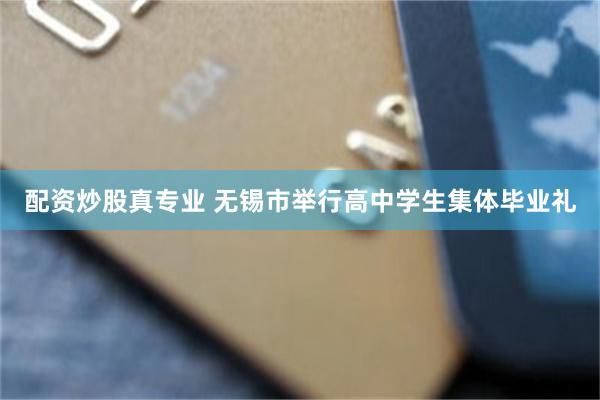 配资炒股真专业 无锡市举行高中学生集体毕业礼