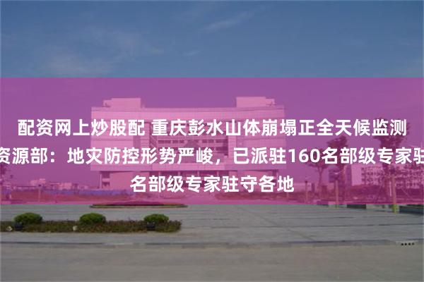 配资网上炒股配 重庆彭水山体崩塌正全天候监测，自然资源部：地灾防控形势严峻，已派驻160名部级专家驻守各地