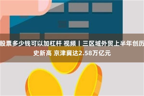 股票多少钱可以加杠杆 视频丨三区域外贸上半年创历史新高 京津冀达2.58万亿元