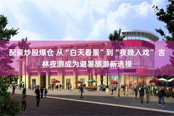 配资炒股爆仓 从“白天看景”到“夜晚入戏” 吉林夜游成为避暑旅游新选择